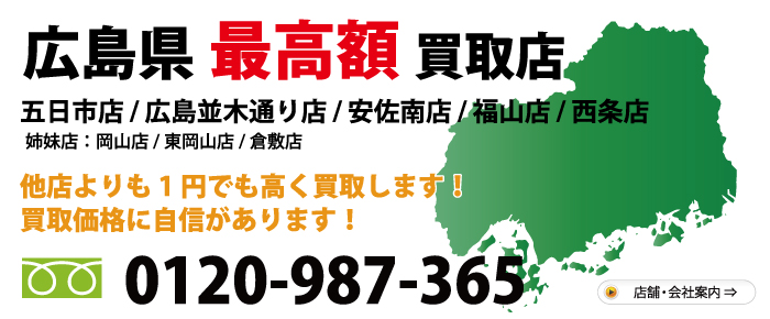 広島県№1高額買取店　五日市店 西原店 福山神辺店 西条ゆめタウン前店 ・姉妹店・ 岡山店 東岡山店　他店よりも1円でも高く買取します！買取価格に自信があります！　お気軽にお問合わせ下さい 電話：0120-987-365